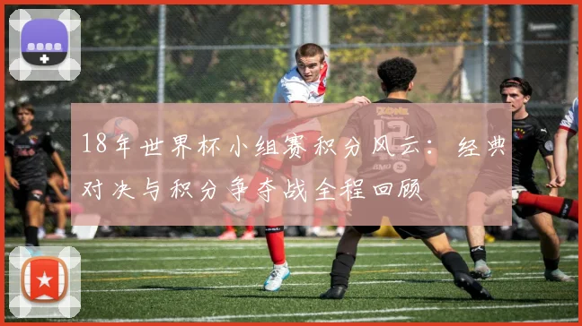 18年世界杯小组赛积分风云：经典对决与积分争夺战全程回顾