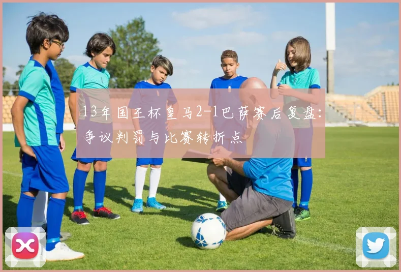 13年国王杯皇马2-1巴萨赛后复盘：争议判罚与比赛转折点