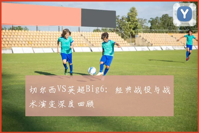 切尔西VS英超Big6：经典战役与战术演变深度回顾