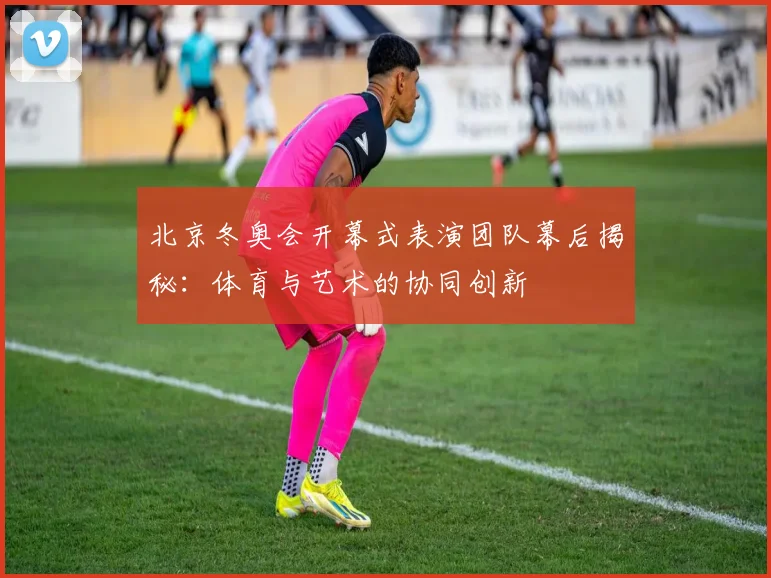 北京冬奥会开幕式表演团队幕后揭秘：体育与艺术的协同创新