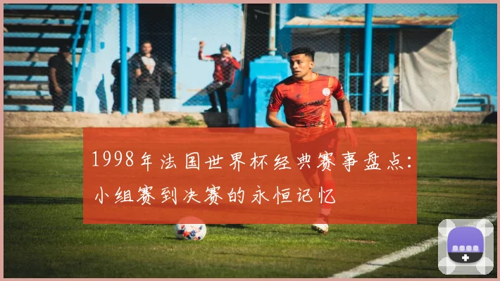 1998年法国世界杯经典赛事盘点:小组赛到决赛的永恒记忆