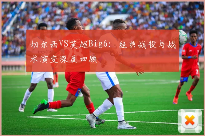 切尔西VS英超Big6:经典战役与战术演变深度回顾