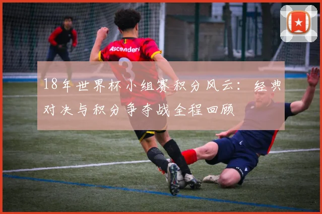 18年世界杯小组赛积分风云：经典对决与积分争夺战全程回顾