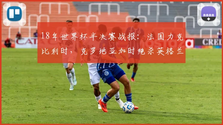 18年世界杯半决赛战报:法国力克比利时,克罗地亚加时绝杀英格兰