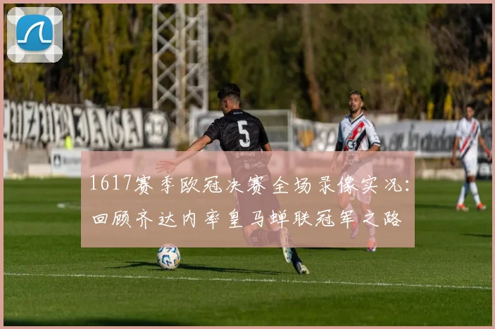 1617赛季欧冠决赛全场录像实况：回顾齐达内率皇马蝉联冠军之路