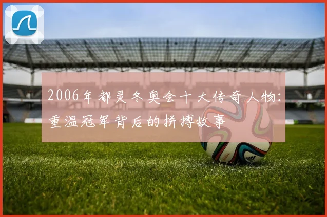 2006年都灵冬奥会十大传奇人物：重温冠军背后的拼搏故事