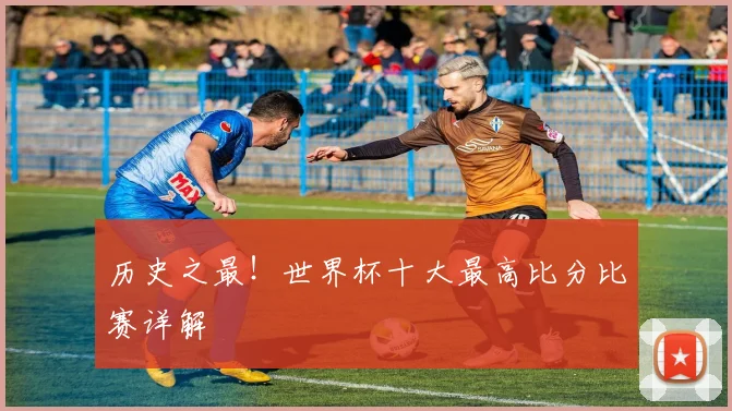 历史之最！世界杯十大最高比分比赛详解