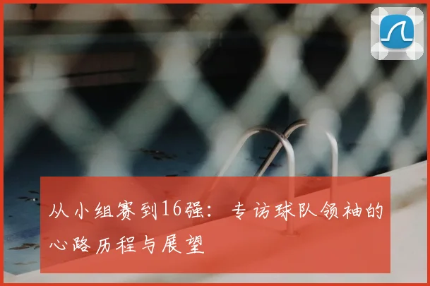 从小组赛到16强：专访球队领袖的心路历程与展望