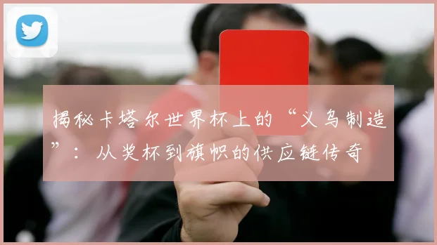 揭秘卡塔尔世界杯上的“义乌制造”:从奖杯到旗帜的供应链传奇