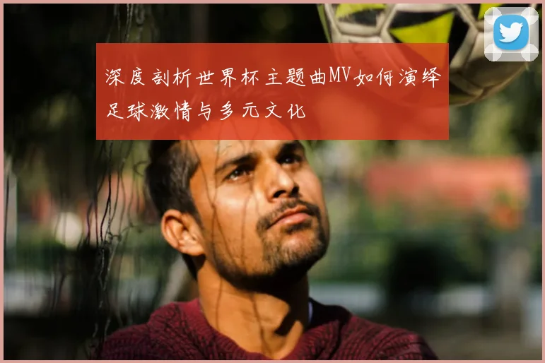 深度剖析世界杯主题曲MV如何演绎足球激情与多元文化