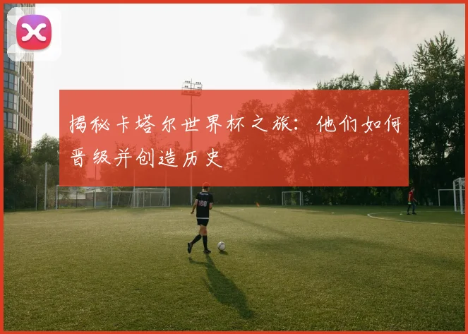 揭秘卡塔尔世界杯之旅：他们如何晋级并创造历史