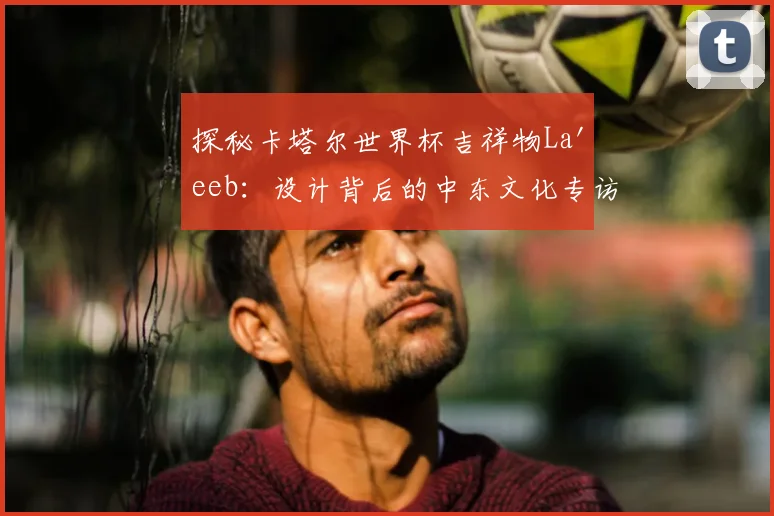 探秘卡塔尔世界杯吉祥物La'eeb:设计背后的中东文化专访