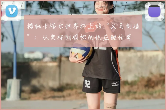 揭秘卡塔尔世界杯上的“义乌制造”：从奖杯到旗帜的供应链传奇