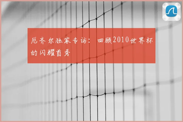 厄齐尔独家专访：回顾2010世界杯的闪耀首秀