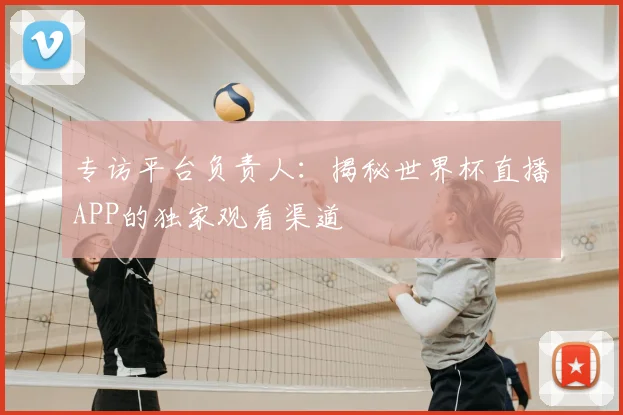 专访平台负责人:揭秘世界杯直播APP的独家观看渠道