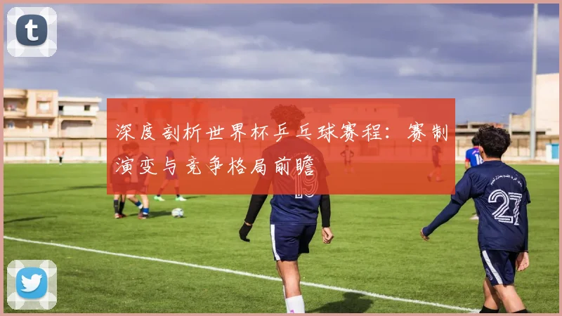 深度剖析世界杯乒乓球赛程:赛制演变与竞争格局前瞻